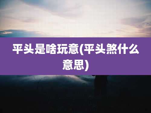 平头是啥玩意(平头煞什么意思)