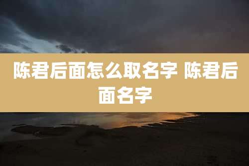 陈君后面怎么取名字 陈君后面名字