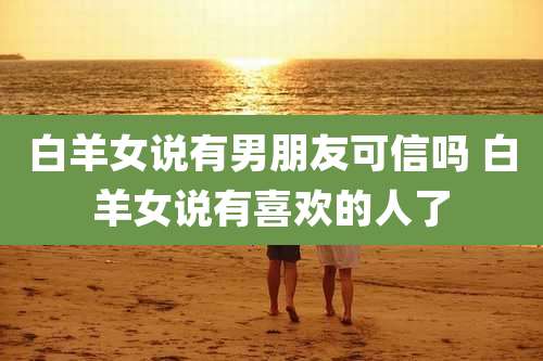 白羊女说有男朋友可信吗 白羊女说有喜欢的人了