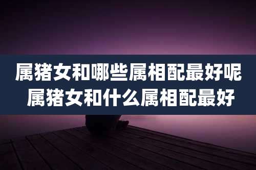 属猪女和哪些属相配最好呢 属猪女和什么属相配最好