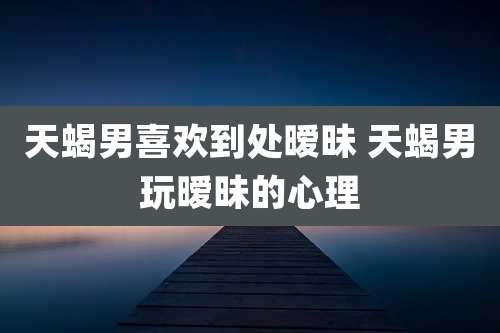 天蝎男喜欢到处暧昧 天蝎男玩暧昧的心理