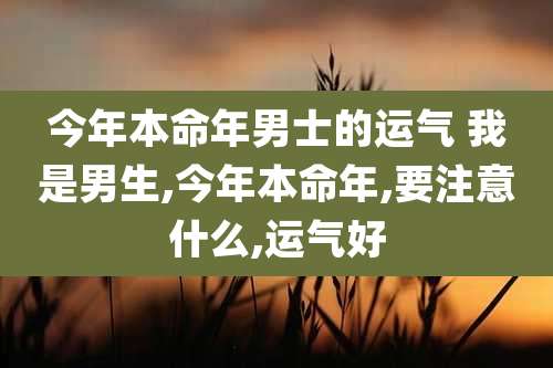 今年本命年男士的运气 我是男生,今年本命年,要注意什么,运气好