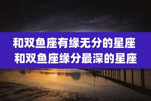和双鱼座有缘无分的星座 和双鱼座缘分最深的星座