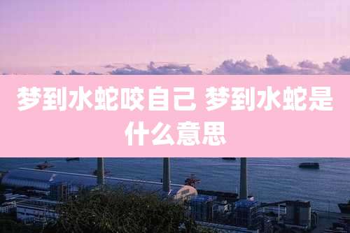 梦到水蛇咬自己 梦到水蛇是什么意思