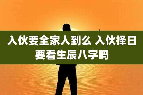入伙要全家人到么 入伙择日要看生辰八字吗