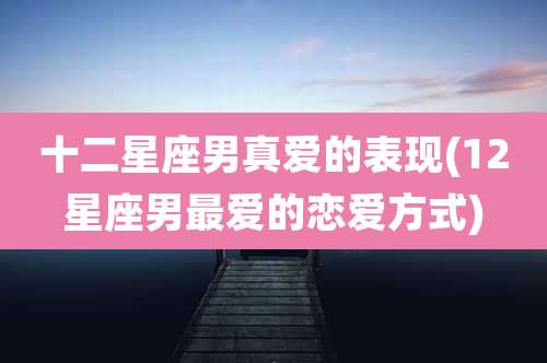 十二星座男真爱的表现(12星座男最爱的恋爱方式)