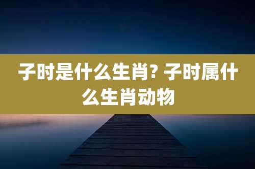 子时是什么生肖? 子时属什么生肖动物