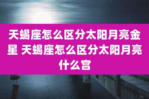 天蝎座怎么区分太阳月亮金星 天蝎座怎么区分太阳月亮什么宫
