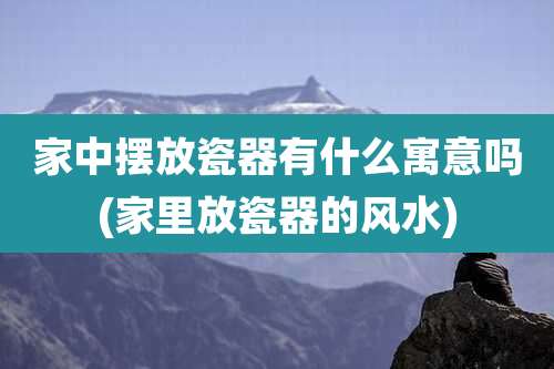 家中摆放瓷器有什么寓意吗(家里放瓷器的风水)