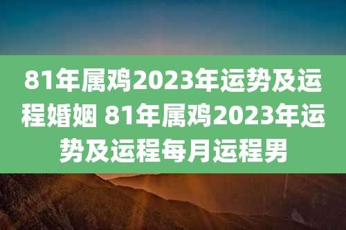 81年属鸡2023年运势及运程婚姻 81年属鸡2023年运势及运程每月运程男