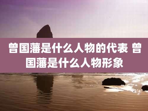 曾国藩是什么人物的代表 曾国藩是什么人物形象