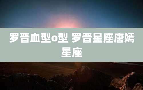 罗晋血型o型 罗晋星座唐嫣星座
