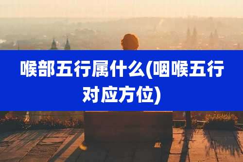 喉部五行属什么(咽喉五行对应方位)