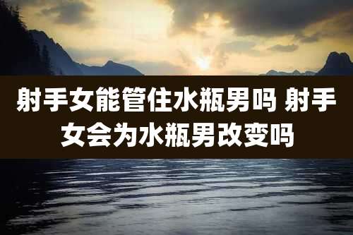射手女能管住水瓶男吗 射手女会为水瓶男改变吗