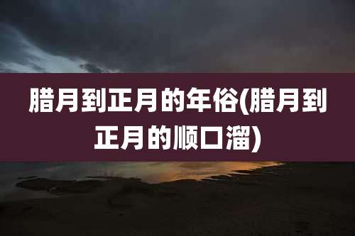 腊月到正月的年俗(腊月到正月的顺口溜)