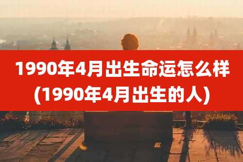 1990年4月出生命运怎么样(1990年4月出生的人)