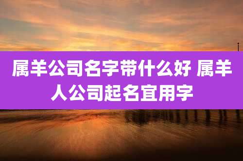 属羊公司名字带什么好 属羊人公司起名宜用字