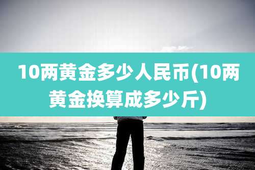 10两黄金多少人民币(10两黄金换算成多少斤)