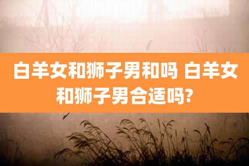白羊女和狮子男和吗 白羊女和狮子男合适吗?