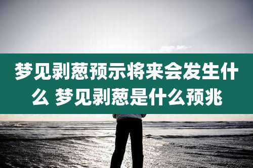 梦见剥葱预示将来会发生什么 梦见剥葱是什么预兆
