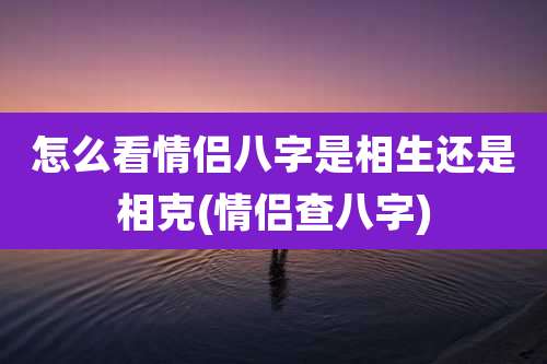 怎么看情侣八字是相生还是相克(情侣查八字)