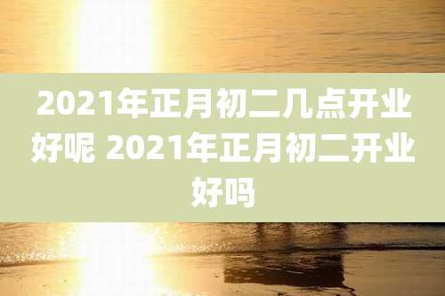 2021年正月初二几点开业好呢 2021年正月初二开业好吗