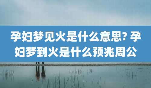 孕妇梦见火是什么意思? 孕妇梦到火是什么预兆周公