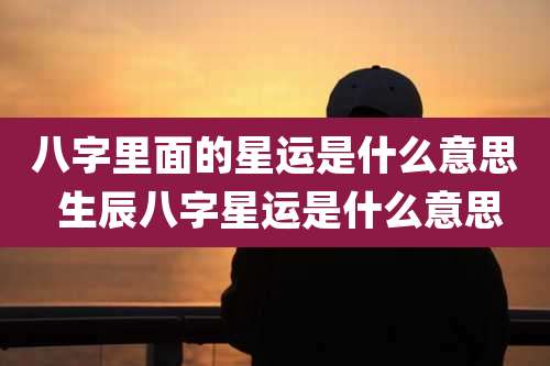 八字里面的星运是什么意思 生辰八字星运是什么意思