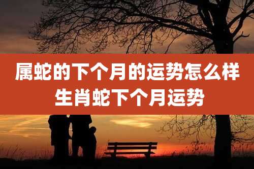 属蛇的下个月的运势怎么样 生肖蛇下个月运势