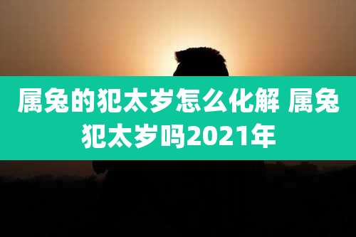 属兔的犯太岁怎么化解 属兔犯太岁吗2021年