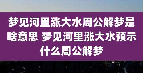 梦见河里涨大水周公解梦是啥意思 梦见河里涨大水预示什么周公解梦