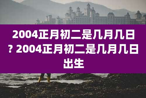 2004正月初二是几月几日? 2004正月初二是几月几日出生