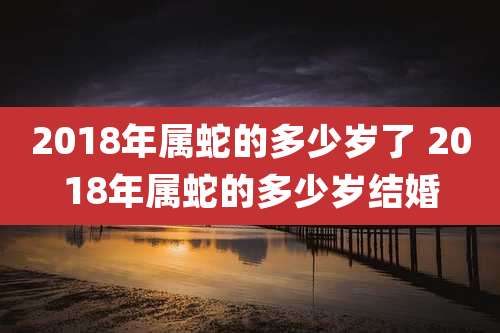 2018年属蛇的多少岁了 2018年属蛇的多少岁结婚