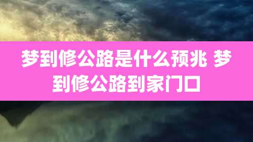 梦到修公路是什么预兆 梦到修公路到家门口