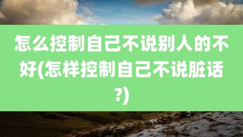 怎么控制自己不说别人的不好(怎样控制自己不说脏话?)