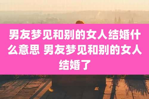 男友梦见和别的女人结婚什么意思 男友梦见和别的女人结婚了