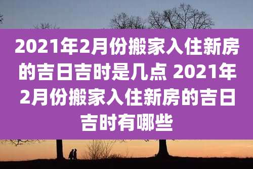 2021年2月份搬家入住新房的吉日吉时是几点 2021年2月份搬家入住新房的吉日吉时有哪些