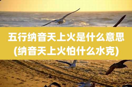 五行纳音天上火是什么意思(纳音天上火怕什么水克)