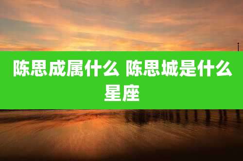 陈思成属什么 陈思城是什么星座