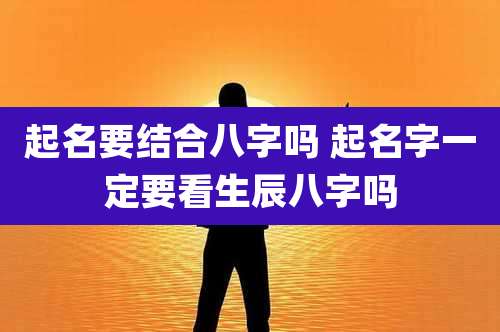 起名要结合八字吗 起名字一定要看生辰八字吗