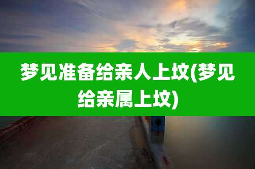 梦见准备给亲人上坟(梦见给亲属上坟)