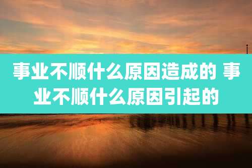事业不顺什么原因造成的 事业不顺什么原因引起的