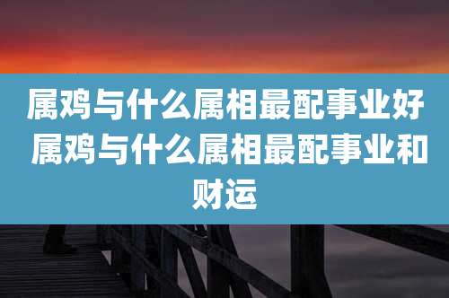 属鸡与什么属相最配事业好 属鸡与什么属相最配事业和财运
