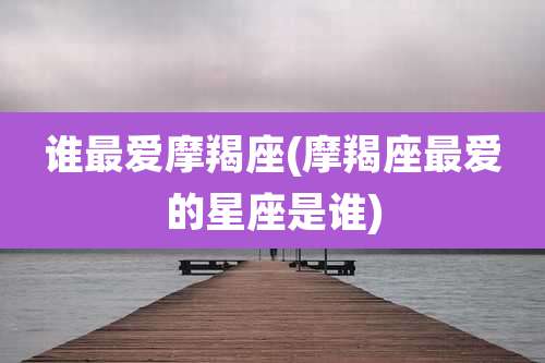 谁最爱摩羯座(摩羯座最爱的星座是谁)