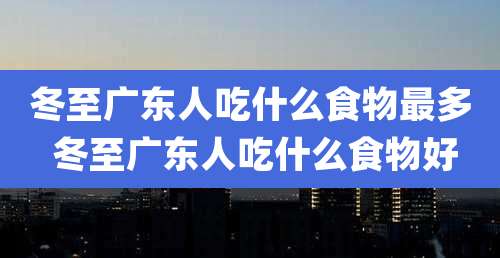 冬至广东人吃什么食物最多 冬至广东人吃什么食物好