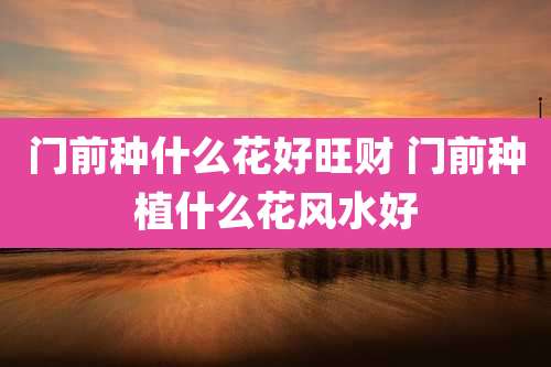 门前种什么花好旺财 门前种植什么花风水好