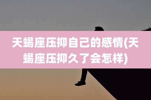 天蝎座压抑自己的感情(天蝎座压抑久了会怎样)