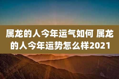 属龙的人今年运气如何 属龙的人今年运势怎么样2021