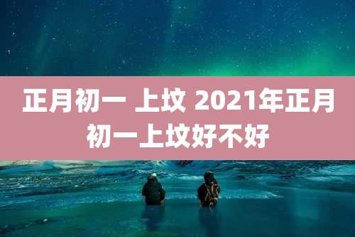 正月初一 上坟 2021年正月初一上坟好不好
