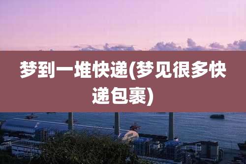 梦到一堆快递(梦见很多快递包裹)